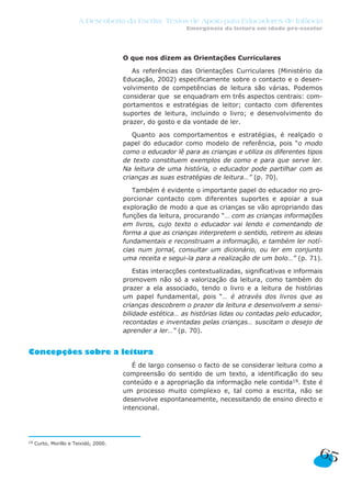 O que nos dizem as Orientações Curriculares
As referências das Orientações Curriculares (Ministério da
Educação, 2002) especificamente sobre o contacto e o desen-
volvimento de competências de leitura são várias. Podemos
considerar que se enquadram em três aspectos centrais: com-
portamentos e estratégias de leitor; contacto com diferentes
suportes de leitura, incluindo o livro; e desenvolvimento do
prazer, do gosto e da vontade de ler.
Quanto aos comportamentos e estratégias, é realçado o
papel do educador como modelo de referência, pois “o modo
como o educador lê para as crianças e utiliza os diferentes tipos
de texto constituem exemplos de como e para que serve ler.
Na leitura de uma história, o educador pode partilhar com as
crianças as suas estratégias de leitura…” (p. 70).
Também é evidente o importante papel do educador no pro-
porcionar contacto com diferentes suportes e apoiar a sua
exploração de modo a que as crianças se vão apropriando das
funções da leitura, procurando “… com as crianças informações
em livros, cujo texto o educador vai lendo e comentando de
forma a que as crianças interpretem o sentido, retirem as ideias
fundamentais e reconstruam a informação, e também ler notí-
cias num jornal, consultar um dicionário, ou ler em conjunto
uma receita e segui-la para a realização de um bolo…” (p. 71).
Estas interacções contextualizadas, significativas e informais
promovem não só a valorização da leitura, como também do
prazer a ela associado, tendo o livro e a leitura de histórias
um papel fundamental, pois “… é através dos livros que as
crianças descobrem o prazer da leitura e desenvolvem a sensi-
bilidade estética… as histórias lidas ou contadas pelo educador,
recontadas e inventadas pelas crianças… suscitam o desejo de
aprender a ler…” (p. 70).
Concepções sobre a leitura
É de largo consenso o facto de se considerar leitura como a
compreensão do sentido de um texto, a identificação do seu
conteúdo e a apropriação da informação nele contida19. Este é
um processo muito complexo e, tal como a escrita, não se
desenvolve espontaneamente, necessitando de ensino directo e
intencional.
65
A Descoberta da Escrita: Textos de Apoio para Educadores de Infância
Emergência da leitura em idade pré-escolar
19 Curto, Morillo e Teixidó, 2000.
 
