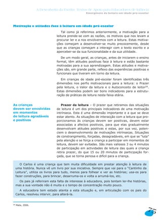A Descoberta da Escrita: Textos de Apoio para Educadores de Infância
Emergência da leitura em idade pré-escolar
75
Motivação e atitudes face à leitura em idade pré-escolar
Tal como já referimos anteriormente, a motivação para a
leitura prende-se com as razões, os motivos que nos levam a
procurar ler e a nos envolvermos com a leitura. Estas motiva-
ções começam a desenvolver-se muito precocemente, desde
que as crianças começam a interagir com o texto escrito e a
aperceber-se da sua funcionalidade e da sua utilidade.
De um modo geral, as crianças, antes de iniciarem o ensino
formal, têm atitudes positivas face à leitura e estão bastante
motivadas para a sua aprendizagem. Estas atitudes e motiva-
ções são, em grande parte, reflexo das experiências positivas e
funcionais que tiveram em torno da leitura.
Em crianças de idade pré-escolar foram identificadas três
dimensões nos perfis motivacionais para a leitura: o Prazer
pela leitura, o Valor da leitura e o Autoconceito de leitor24.
Estas dimensões podem ser bons indicadores para a estrutu-
ração de práticas de leitura nesta faixa etária.
Prazer da leitura – O prazer que retiramos das situações
de leitura é um dos principais indicadores de uma motivação
intrínseca. Esta é uma dimensão importante e a que se deve
estar atento. As situações de interacção com a leitura que pro-
porcionamos às crianças devem ser positivas, devem estar
associadas a afectos positivos, para que elas gradualmente
desenvolvam atitudes positivas e estas, por sua vez, poten-
ciem o desenvolvimento de motivações intrínsecas. Situações
de constrangimento, forçadas, desagradáveis, em que se “luta”
pela atenção e se força a criança a participar em momentos de
leitura, devem ser evitadas. São mais valiosos 3 ou 4 minutos
de participação em actividades de leitura das quais a criança
retira prazer, do que 15 ou 20 minutos de participação for-
çada, que se torna penosa e difícil para a criança.
O Carlos é uma criança que tem muita dificuldade em prestar atenção à leitura de
uma história. Nunca vê um livro por sua iniciativa. Sempre que vai para o “Cantinho da
Leitura”, utiliza os livros para tudo, menos para folhear e ver as histórias; usa-os para
fazer construções, para brincar, desarruma-os e volta a arrumá-los, etc.
Os pais já referiram esta falta de interesse à educadora, pois tentam ler-lhe histórias,
mas a sua vontade não é muita e o tempo de concentração muito pouco.
A educadora tem estado atenta a esta situação e, em articulação com os pais do
Carlos, resolveu intervir, para alterá-la.
24 Mata, 2006.
As crianças
devem ser envolvidas
em momentos
de leitura agradáveis
e positivos
 