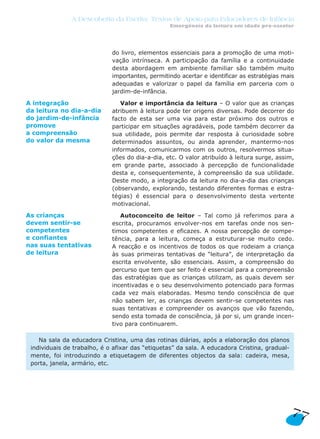 A Descoberta da Escrita: Textos de Apoio para Educadores de Infância
Emergência da leitura em idade pré-escolar
do livro, elementos essenciais para a promoção de uma moti-
vação intrínseca. A participação da família e a continuidade
desta abordagem em ambiente familiar são também muito
importantes, permitindo acertar e identificar as estratégias mais
adequadas e valorizar o papel da família em parceria com o
jardim-de-infância.
Valor e importância da leitura – O valor que as crianças
atribuem à leitura pode ter origens diversas. Pode decorrer do
facto de esta ser uma via para estar próximo dos outros e
participar em situações agradáveis, pode também decorrer da
sua utilidade, pois permite dar resposta à curiosidade sobre
determinados assuntos, ou ainda aprender, mantermo-nos
informados, comunicarmos com os outros, resolvermos situa-
ções do dia-a-dia, etc. O valor atribuído à leitura surge, assim,
em grande parte, associado à percepção de funcionalidade
desta e, consequentemente, à compreensão da sua utilidade.
Deste modo, a integração da leitura no dia-a-dia das crianças
(observando, explorando, testando diferentes formas e estra-
tégias) é essencial para o desenvolvimento desta vertente
motivacional.
Autoconceito de leitor – Tal como já referimos para a
escrita, procuramos envolver-nos em tarefas onde nos sen-
timos competentes e eficazes. A nossa percepção de compe-
tência, para a leitura, começa a estruturar-se muito cedo.
A reacção e os incentivos de todos os que rodeiam a criança
às suas primeiras tentativas de “leitura”, de interpretação da
escrita envolvente, são essenciais. Assim, a compreensão do
percurso que tem que ser feito é essencial para a compreensão
das estratégias que as crianças utilizam, as quais devem ser
incentivadas e o seu desenvolvimento potenciado para formas
cada vez mais elaboradas. Mesmo tendo consciência de que
não sabem ler, as crianças devem sentir-se competentes nas
suas tentativas e compreender os avanços que vão fazendo,
sendo esta tomada de consciência, já por si, um grande incen-
tivo para continuarem.
Na sala da educadora Cristina, uma das rotinas diárias, após a elaboração dos planos
individuais de trabalho, é o afixar das “etiquetas” da sala. A educadora Cristina, gradual-
mente, foi introduzindo a etiquetagem de diferentes objectos da sala: cadeira, mesa,
porta, janela, armário, etc.
77
A integração
da leitura no dia-a-dia
do jardim-de-infância
promove
a compreensão
do valor da mesma
As crianças
devem sentir-se
competentes
e confiantes
nas suas tentativas
de leitura
 