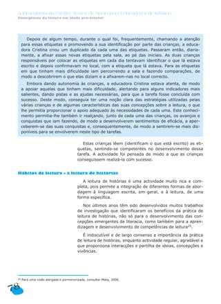 A Descoberta da Escrita: Textos de Apoio para Educadores de Infância
Emergência da leitura em idade pré-escolar
25 Para uma visão alargada e pormenorizada, consultar Mata, 2006.
Estas crianças lêem (identificam o que está escrito) as eti-
quetas, sentindo-se competentes no desenvolvimento dessa
tarefa. A actividade foi pensada de modo a que as crianças
conseguissem realizá-la com sucesso.
Hábitos de leitura – a leitura de histórias
A leitura de histórias é uma actividade muito rica e com-
pleta, pois permite a integração de diferentes formas de abor-
dagem à linguagem escrita, em geral, e à leitura, de uma
forma específica.
Nos últimos anos têm sido desenvolvidos muitos trabalhos
de investigação que identificaram os benefícios da prática de
leitura de histórias, não só para o desenvolvimento das con-
cepções emergentes de literacia, como também para a apren-
dizagem e desenvolvimento de competências de leitura25.
É indiscutível e de largo consenso a importância da prática
de leitura de histórias, enquanto actividade regular, agradável e
que proporciona interacções e partilha de ideias, concepções e
vivências.
Depois de algum tempo, durante o qual foi, frequentemente, chamando a atenção
para essas etiquetas e promovendo a sua identificação por parte das crianças, a educa-
dora Cristina criou um duplicado da cada uma das etiquetas. Passaram então, diaria-
mente, a afixar essas novas etiquetas pela sala, ao pé das iniciais. As duas crianças
responsáveis por colocar as etiquetas em cada dia tentavam identificar o que lá estava
escrito e depois confirmavam no local, com a etiqueta que lá estava. Para as etiquetas
em que tinham mais dificuldade iam percorrendo a sala e fazendo comparações, de
modo a descobrirem o que elas diziam e a afixarem-nas no local correcto.
Embora dando autonomia às crianças, a educadora Cristina estava atenta, de modo
a apoiar aquelas que tinham mais dificuldade, alertando para alguns indicadores mais
salientes, dando pistas e as ajudas necessárias, para que a tarefa fosse concluída com
sucesso. Deste modo, conseguia ter uma noção clara das estratégias utilizadas pelas
várias crianças e de algumas características das suas concepções sobre a leitura, o que
lhe permitia proporcionar o apoio adequado às necessidades de cada uma. Este conheci-
mento permitia-lhe também ir realçando, junto de cada uma das crianças, os avanços e
conquistas que iam fazendo, de modo a desenvolverem sentimentos de eficácia, a aper-
ceberem-se das suas conquistas e, consequentemente, de modo a sentirem-se mais dis-
poníveis para se envolverem neste tipo de tarefas.
78
 