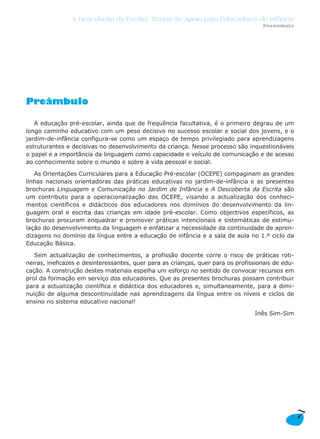 Preâmbulo
A educação pré-escolar, ainda que de frequência facultativa, é o primeiro degrau de um
longo caminho educativo com um peso decisivo no sucesso escolar e social dos jovens, e o
jardim-de-infância configura-se como um espaço de tempo privilegiado para aprendizagens
estruturantes e decisivas no desenvolvimento da criança. Nesse processo são inquestionáveis
o papel e a importância da linguagem como capacidade e veículo de comunicação e de acesso
ao conhecimento sobre o mundo e sobre a vida pessoal e social.
As Orientações Curriculares para a Educação Pré-escolar (OCEPE) compaginam as grandes
linhas nacionais orientadoras das práticas educativas no jardim-de-infância e as presentes
brochuras Linguagem e Comunicação no Jardim de Infância e A Descoberta da Escrita são
um contributo para a operacionalização das OCEPE, visando a actualização dos conheci-
mentos científicos e didácticos dos educadores nos domínios do desenvolvimento da lin-
guagem oral e escrita das crianças em idade pré-escolar. Como objectivos específicos, as
brochuras procuram enquadrar e promover práticas intencionais e sistemáticas de estimu-
lação do desenvolvimento da linguagem e enfatizar a necessidade da continuidade de apren-
dizagens no domínio da língua entre a educação de infância e a sala de aula no 1.º ciclo da
Educação Básica.
Sem actualização de conhecimentos, a profissão docente corre o risco de práticas roti-
neiras, ineficazes e desinteressantes, quer para as crianças, quer para os profissionais de edu-
cação. A construção destes materiais espelha um esforço no sentido de convocar recursos em
prol da formação em serviço dos educadores. Que as presentes brochuras possam contribuir
para a actualização científica e didáctica dos educadores e, simultaneamente, para a dimi-
nuição de alguma descontinuidade nas aprendizagens da língua entre os níveis e ciclos de
ensino no sistema educativo nacional!
Inês Sim-Sim
7
A Descoberta da Escrita: Textos de Apoio para Educadores de Infância
Preâmbulo
 