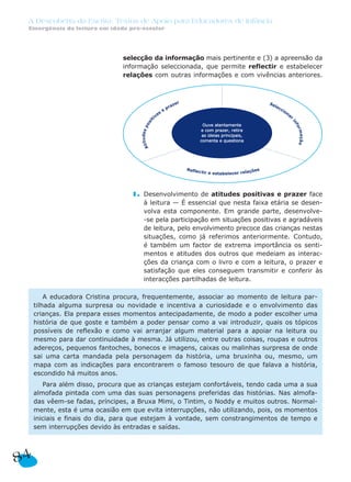 A Descoberta da Escrita: Textos de Apoio para Educadores de Infância
Emergência da leitura em idade pré-escolar
selecção da informação mais pertinente e (3) a apreensão da
informação seleccionada, que permite reflectir e estabelecer
relações com outras informações e com vivências anteriores.
1. Desenvolvimento de atitudes positivas e prazer face
à leitura — É essencial que nesta faixa etária se desen-
volva esta componente. Em grande parte, desenvolve-
-se pela participação em situações positivas e agradáveis
de leitura, pelo envolvimento precoce das crianças nestas
situações, como já referimos anteriormente. Contudo,
é também um factor de extrema importância os senti-
mentos e atitudes dos outros que medeiam as interac-
ções da criança com o livro e com a leitura, o prazer e
satisfação que eles conseguem transmitir e conferir às
interacções partilhadas de leitura.
A educadora Cristina procura, frequentemente, associar ao momento de leitura par-
tilhada alguma surpresa ou novidade e incentiva a curiosidade e o envolvimento das
crianças. Ela prepara esses momentos antecipadamente, de modo a poder escolher uma
história de que goste e também a poder pensar como a vai introduzir, quais os tópicos
possíveis de reflexão e como vai arranjar algum material para a apoiar na leitura ou
mesmo para dar continuidade à mesma. Já utilizou, entre outras coisas, roupas e outros
adereços, pequenos fantoches, bonecos e imagens, caixas ou malinhas surpresa de onde
sai uma carta mandada pela personagem da história, uma bruxinha ou, mesmo, um
mapa com as indicações para encontrarem o famoso tesouro de que falava a história,
escondido há muitos anos.
Para além disso, procura que as crianças estejam confortáveis, tendo cada uma a sua
almofada pintada com uma das suas personagens preferidas das histórias. Nas almofa-
das vêem-se fadas, príncipes, a Bruxa Mimi, o Tintim, o Noddy e muitos outros. Normal-
mente, esta é uma ocasião em que evita interrupções, não utilizando, pois, os momentos
iniciais e finais do dia, para que estejam à vontade, sem constrangimentos de tempo e
sem interrupções devido às entradas e saídas.
Ouve atentamenteOuve atentamente
e com prazer, retirae com prazer, retira
as ideias principais,as ideias principais,
comenta e questionacomenta e questiona
84
 