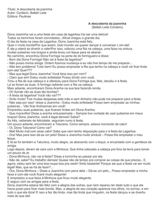 Título: A descoberta da joaninha
Autor: Cordeiro, Bellah Leite
Editora: Paulinas
A descoberta da joaninha
(Bellah Leite Cordeiro)
Dona Joaninha vai a uma festa em casa da lagartixa.Vai ser uma delícia!
Todos os bichinhos foram convidados...Afinal chegou o grande dia.
O dia da festa na casa da Lagartixa. Dona Joaninha está feliz.
Quer ir muito bonita!Por que assim, todo mundo vai querer dançar e conversar c om ela!
E ela p oderá se divertir a valer!Por isso, colocou uma fita na cabeça, uma faixa na cintura,
muitas pulseiras nos braços e ainda levou um leque para se abanar.
No caminho, encontrou Dona Formiga na porta de do formigueiro e disse:
- Bom dia Dona Formiga! Não vai à festa da lagartixa?
- Não posso minha amiga. Ontem fizemos mudança e eu não tive tempo de me preparar...
- Não tem problema! Tudo bem! Eu posso emprestar a fita que tenho na cabeça e você vai ficar linda
com ela! Quer???
- Mas que legal Dona Joaninha! Você faria isso por mim?
- Claro que sim! Estou muito enfeitada! Posso dividir com você.
Tirou a fita de sua cabeça e a ofereceu para Dona Formiga que, feliz, decidiu ir à festa.
Lá se foram as duas. A formiga radiante com a fita na cabeça.
Mais adiante, encontraram Dona Aranha na sua teia fazendo renda.
- Oi! Aonde vão as duas tão bonitas?
- À festa da lagartixa! Você não vai???
- Sinto muito! Tive muitas despesas este mês e sem dinheiro não pude me preparar para a festa.
- Não seja por isso! -disse a Joaninha - Estou muito enfeitada! Posso bem emprestar as minhas
pulseiras... Vão ficar lindíssimas em você!
Emprestou suas pulseiras, que ficaram lindas em Dona Aranha.
- Que maravilha! Disse a aranha entusiasmada – Sempre tive vontade de usar pulseiras em meus
braços! Dona Joaninha, você é legal demais! Sabia?
As três, radiantes de felicidade, seguiram rumo à festa.
Um pouco adiante, encontraram a Taturana. Como sempre, estava morrendo de calor!
- Oi, Dona Taturana! Como vai?
- Mal! Muito mal com esse calor! Sabe que nem tenho disposição para ir à festa da Lagartixa.
- Ora! Mas para isso dá-se um jeito! Disse a Joaninha muito amável – Posso lhe emprestar o meu
leque.
E lá se foi também a Taturana, muito alegre, se abanando com o leque, e encantada com a gentileza da
amiga.
Logo depois, deram de cara com a Minhoca. Que tinha colocado a cabeça pra fora da terra para tomar
um pouco de ar.
- Dona Minhoca, não vai à festa? Disse a turminha ao passar por ela.
- Não dá, sabe? Eu trabalho demais! Quase não dá tempo pra comprar as coisas de que preciso.. E,
agora, estou sem ter uma boa roupa boa pra vestir! Sinto bastante! Porque sei que a festa vai ser muito
legal! Mas, que se há de fazer?...
- Ora, Dona Minhoca – Disse a Joaninha com pena dela – Dá-se um jeito... Posso emprestar a minha
faixa e com ela você ficará muito elegante!
E emprestou a sua faixa à Minhoca que ficou muito elegante.
E seguiu com as amigas para a festa.
Dona Joaninha estava tão feliz com a alegria das outras, que nem reparou ter dado tudo o que ela
havia posto para ficar mais bonita. Mas, a alegria de seu coração aparecia nos olhos, no sorriso, e em
tudo o que ela dizia! E isso a fez tão linda, mas tão linda que ninguém, na festa dançou e se divertiu
mais do que ela!
 