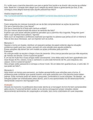 Fo i então que a Joaninha descobriu que para a gente ficar bonita e se divertir não precisa se enfeitar
toda. Basta ter o coração bem alegre que a alegria de dentro deixa a gente bonita por fora. E ela
conseguiu essa alegria fazendo todo aquele pessoal ficar feliz!!!
História disponível em:
http://contandoradehistorias.blogspot.com/2008/01/contando-descoberta-da-joaninha.html
Momento 2
Fazer perguntas às crianças buscando ver se de fato compreenderam as ações da joaninha:
Por que a joaninha deu o seu leque?
Por que a Joaninha foi à festa sem nenhum enfeite?
Por que mesmo desarrumada ela estava se sentindo tão feliz?
Explicar que com essas atitudes podemos perceber que a joaninha não é egoísta. Perguntar quem
sabe o que significa essa palavra, “egoísta”.
Após ouvir as respostas a professora explicará que egoísta é a pessoa que pensa só em si mesma e
trata só dos seus interesses, sem se importar com os outros.
Momento 3
Separar a turma em duplas, distribuir um pequeno pedaço de papel contendo alguma situação-
problema e pedir para que, juntas, pensem em uma solução para aquele problema.
Essas soluções não devem ter com modelo as ações praticadas pela joaninha.
Exemplos:
As crianças estão na escola e chega a hora da merenda. Uma criança percebe que sua mãe esqueceu
de mandar seu lanche. Como é possível ajudar?
É um dia de muito frio e duas amigas estão conversando. Uma delas está muito bem agasalhada com
duas blusas de frio, casaco, luvas e cachecol e a outra está tremendo de frio, pois esqueceu seu
casaco. Como é possível ajudar?
Dois amigos estão passeando e começa a chover muito. Só um deles tem guarda-chuva, o outro não. O
que pode ser feito?...
Momento 4
Após terem um tempo para pensarem, as duplas apresentarão suas soluções para a turma. A
professora pode combinar que quando tiverem uma ação parecida com a da joaninha todos batam
palmas. Esse momento pode ser aberto à perguntas, comentários e novas soluções. Se desejar , as
soluçòes podem ser dramatizadas pelos alunos, pois é uma oportunidade rica de desenvolvimento
daexpressão corporal e da linguagem oral.
Avaliação
Através do momento 2 a professora deve estar atenta se a mensagem do livro foi bem compreendida
pelos alunos. É possível também avaliar se os alunos conseguiram propor soluções viáveis
demonstrando sentimentos de cooperação e amizade, bem como criatividade em suas respostas.
 