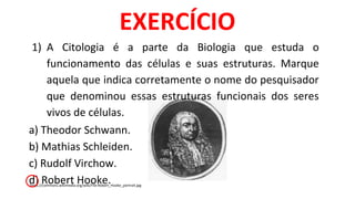 1) A Citologia é a parte da Biologia que estuda o
funcionamento das células e suas estruturas. Marque
aquela que indica corretamente o nome do pesquisador
que denominou essas estruturas funcionais dos seres
vivos de células.
a) Theodor Schwann.
b) Mathias Schleiden.
c) Rudolf Virchow.
d) Robert Hooke.
EXERCÍCIO
https://commons.wikimedia.org/wiki/File:Robert_Hooke_portrait.jpg
 
