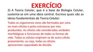 2) A Teoria Celular, que é a base da Biologia Celular,
sustenta-se em uma ideia central. Escreva quais são as
ideias fundamentais da Teoria Celular:
EXERCÍCIO
Todos os organismos vivos são formados por uma
ou mais células e pelas estruturas por elas
produzidas. As células são consideradas unidades
morfológicas e funcionais de todas as formas de
vida. Todas as células originam-se de outra célula
preexistente, ou seja, todas as células
apresentam capacidade de divisão.
 