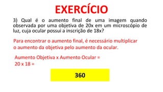 3) Qual é o aumento final de uma imagem quando
observada por uma objetiva de 20x em um microscópio de
luz, cuja ocular possui a inscrição de 18x?
EXERCÍCIO
Para encontrar o aumento final, é necessário multiplicar
o aumento da objetiva pelo aumento da ocular.
Aumento Objetiva x Aumento Ocular =
20 x 18 =
360
 