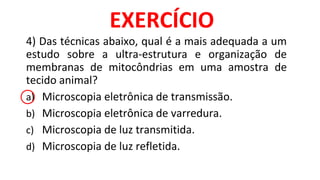 4) Das técnicas abaixo, qual é a mais adequada a um
estudo sobre a ultra-estrutura e organização de
membranas de mitocôndrias em uma amostra de
tecido animal?
a) Microscopia eletrônica de transmissão.
b) Microscopia eletrônica de varredura.
c) Microscopia de luz transmitida.
d) Microscopia de luz refletida.
EXERCÍCIO
 