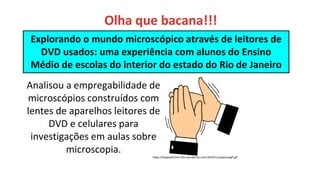 Explorando o mundo microscópico através de leitores de
DVD usados: uma experiência com alunos do Ensino
Médio de escolas do interior do estado do Rio de Janeiro
Analisou a empregabilidade de
microscópios construídos com
lentes de aparelhos leitores de
DVD e celulares para
investigações em aulas sobre
microscopia.
https://happystitches.files.wordpress.com/2010/11/applausegif.gif
Olha que bacana!!!
 