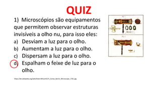 1) Microscópios são equipamentos
que permitem observar estruturas
invisíveis a olho nu, para isso eles:
a) Desviam a luz para o olho.
b) Aumentam a luz para o olho.
c) Dispersam a luz para o olho.
d) Espalham o feixe de luz para o
olho.
QUIZ
https://de.wikipedia.org/wiki/Datei:Wilson%27s_Screw_Barrel_Microscope_1761.jpg
 