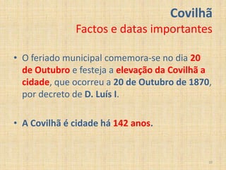 Covilhã
              Factos e datas importantes

• O feriado municipal comemora-se no dia 20
  de Outubro e festeja a elevação da Covilhã a
  cidade, que ocorreu a 20 de Outubro de 1870,
  por decreto de D. Luís I.

• A Covilhã é cidade há 142 anos.


                                             10
 