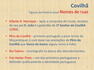Covilhã
                Figuras da história local-Nomes   de ruas
• Infante D. Henrique – após a conquista de Ceuta, recebeu
  de seu pai D. João I o galardão de 1º Senhor da Covilhã
  (1394).
• Pêro da Covilhã – primeiro português a pisar terras de
  Moçambique; é com base nas anotações de Pêro da
  Covilhã que Vasco da Gama seguiu rumo à índia.

• Rui Faleiro – cosmógrafo na época dos descobrimentos.
• Frei Heitor Pinto – um dos primeiros portugueses a
  defender publicamente a identidade portuguesa.
                                                           11
 
