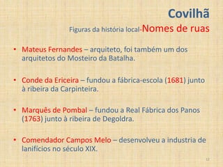 Covilhã
                Figuras da história local-Nomes   de ruas
• Mateus Fernandes – arquiteto, foi também um dos
  arquitetos do Mosteiro da Batalha.

• Conde da Ericeira – fundou a fábrica-escola (1681) junto
  à ribeira da Carpinteira.

• Marquês de Pombal – fundou a Real Fábrica dos Panos
  (1763) junto à ribeira de Degoldra.

• Comendador Campos Melo – desenvolveu a industria de
  lanifícios no século XIX.
                                                             12
 