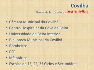Covilhã
                    Figuras da história local-Instituições


•   Câmara Municipal da Covilhã
•   Centro Hospitalar da Cova da Beira
•   Universidade da Beira Interior
•   Biblioteca Municipal da Covilhã
•   Bombeiros
•   PSP
•   Infantários
•   Escolas de 1º, 2º, 3º Ciclos e Secundárias
                                                        13
 