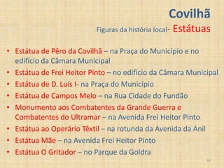 Covilhã
                           Figuras da história local-   Estátuas
• Estátua de Pêro da Covilhã – na Praça do Município e no
  edifício da Câmara Municipal
• Estátua de Frei Heitor Pinto – no edifício da Câmara Municipal
• Estátua de D. Luís I- na Praça do Município
• Estátua de Campos Melo – na Rua Cidade do Fundão
• Monumento aos Combatentes da Grande Guerra e
  Combatentes do Ultramar – na Avenida Frei Heitor Pinto
• Estátua ao Operário Têxtil – na rotunda da Avenida da Anil
• Estátua Mãe – na Avenida Frei Heitor Pinto
• Estátua O Gritador – no Parque da Goldra
                                                               14
 