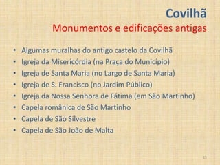 Covilhã
             Monumentos e edificações antigas
•   Algumas muralhas do antigo castelo da Covilhã
•   Igreja da Misericórdia (na Praça do Município)
•   Igreja de Santa Maria (no Largo de Santa Maria)
•   Igreja de S. Francisco (no Jardim Público)
•   Igreja da Nossa Senhora de Fátima (em São Martinho)
•   Capela românica de São Martinho
•   Capela de São Silvestre
•   Capela de São João de Malta


                                                          15
 