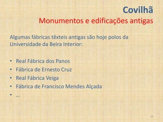 Covilhã
             Monumentos e edificações antigas
Algumas fábricas têxteis antigas são hoje polos da
Universidade da Beira Interior:

•   Real Fábrica dos Panos
•   Fábrica de Ernesto Cruz
•   Real Fábrica Veiga
•   Fábrica de Francisco Mendes Alçada
•   …


                                                     16
 