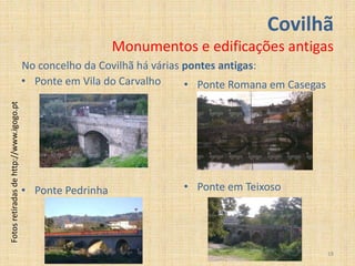 Covilhã
                                                            Monumentos e edificações antigas
                                         No concelho da Covilhã há várias pontes antigas:
                                         • Ponte em Vila do Carvalho      • Ponte Romana em Casegas
Fotos retiradas de http://www.igogo.pt




                                         • Ponte Pedrinha              • Ponte em Teixoso




                                                                                                      18
 