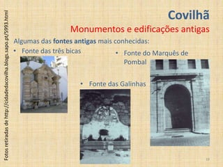 Covilhã
Fotos retiradas de http://cidadedacovilha.blogs.sapo.pt/5993.html



                                                                                     Monumentos e edificações antigas
                                                                    Algumas das fontes antigas mais conhecidas:
                                                                    • Fonte das três bicas           • Fonte do Marquês de
                                                                                                       Pombal

                                                                                        • Fonte das Galinhas




                                                                                                                             19
 