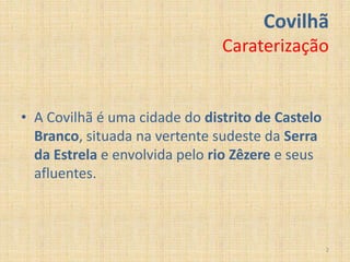 Covilhã
                               Caraterização


• A Covilhã é uma cidade do distrito de Castelo
  Branco, situada na vertente sudeste da Serra
  da Estrela e envolvida pelo rio Zêzere e seus
  afluentes.



                                                  2
 
