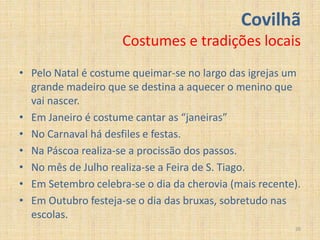 Covilhã
                     Costumes e tradições locais
• Pelo Natal é costume queimar-se no largo das igrejas um
  grande madeiro que se destina a aquecer o menino que
  vai nascer.
• Em Janeiro é costume cantar as “janeiras”
• No Carnaval há desfiles e festas.
• Na Páscoa realiza-se a procissão dos passos.
• No mês de Julho realiza-se a Feira de S. Tiago.
• Em Setembro celebra-se o dia da cherovia (mais recente).
• Em Outubro festeja-se o dia das bruxas, sobretudo nas
  escolas.
                                                        20
 