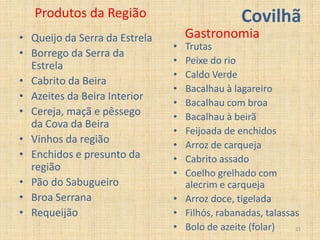 Produtos da Região                          Covilhã
• Queijo da Serra da Estrela       Gastronomia
                               • Trutas
• Borrego da Serra da
                               • Peixe do rio
  Estrela
                               • Caldo Verde
• Cabrito da Beira
                               • Bacalhau à lagareiro
• Azeites da Beira Interior
                               • Bacalhau com broa
• Cereja, maçã e pêssego       • Bacalhau à beirã
  da Cova da Beira
                               • Feijoada de enchidos
• Vinhos da região             • Arroz de carqueja
• Enchidos e presunto da       • Cabrito assado
  região
                               • Coelho grelhado com
• Pão do Sabugueiro              alecrim e carqueja
• Broa Serrana                 • Arroz doce, tigelada
• Requeijão                    • Filhós, rabanadas, talassas
                               • Bolo de azeite (folar)    21
 