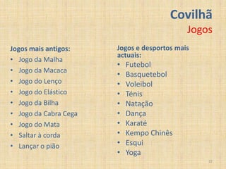 Covilhã
                                            Jogos
Jogos mais antigos:    Jogos e desportos mais
                       actuais:
• Jogo da Malha
                       •   Futebol
• Jogo da Macaca
                       •   Basquetebol
• Jogo do Lenço        •   Voleibol
• Jogo do Elástico     •   Ténis
• Jogo da Bilha        •   Natação
• Jogo da Cabra Cega   •   Dança
• Jogo do Mata         •   Karaté
• Saltar à corda       •   Kempo Chinês
• Lançar o pião        •   Esqui
                       •   Yoga
                                                22
 