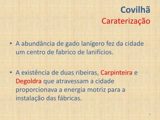 Covilhã
                                 Caraterização

• A abundância de gado lanígero fez da cidade
  um centro de fabrico de lanifícios.

• A existência de duas ribeiras, Carpinteira e
  Degoldra que atravessam a cidade
  proporcionava a energia motriz para a
  instalação das fábricas.

                                                 4
 