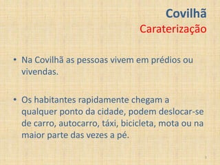 Covilhã
                                 Caraterização

• Na Covilhã as pessoas vivem em prédios ou
  vivendas.

• Os habitantes rapidamente chegam a
  qualquer ponto da cidade, podem deslocar-se
  de carro, autocarro, táxi, bicicleta, mota ou na
  maior parte das vezes a pé.

                                                     5
 
