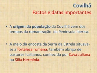 Covilhã
               Factos e datas importantes

• A origem da população da Covilhã vem dos
  tempos da romanização da Península Ibérica.

• A meio da encosta da Serra da Estrela situava-
  se a fortaleza romana, também abrigo de
  pastores lusitanos, conhecida por Cava Juliana
  ou Silia Hermínia.

                                                   7
 