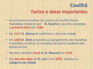 Covilhã
                  Factos e datas importantes
• As primeiras muralhas do Castelo da Covilhã foram
  mandadas construir por D. Sancho I, que lhe concedeu
  o primeiro foral em 1186.
• Em 1217 D. Afonso II confirmou o foral da cidade.
• Em 1303 D. Dinis procedeu ao alargamento das muralhas
  e mandou construir as muralhas do bairro medieval das
  portas do Sol.
• Recebeu também foral de D. Manuel em 1510.
• Um decreto régio de D. Luís I, em 1870, elevou-a à
  categoria de cidade.
                                                         8
 