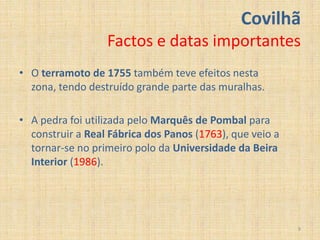 Covilhã
                  Factos e datas importantes
• O terramoto de 1755 também teve efeitos nesta
  zona, tendo destruído grande parte das muralhas.

• A pedra foi utilizada pelo Marquês de Pombal para
  construir a Real Fábrica dos Panos (1763), que veio a
  tornar-se no primeiro polo da Universidade da Beira
  Interior (1986).




                                                          9
 