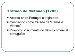 Tratado de Methuen (1703) Acordo entre Portugal e Inglaterra; Conhecido como tratado de “Panos e Vinhos”; Provocou o aumento do déficit comercial português; 