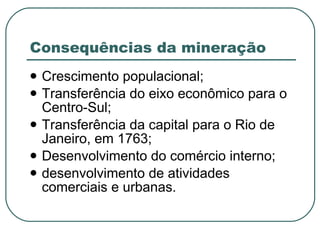Consequências da mineração Crescimento populacional; Transferência do eixo econômico para o Centro-Sul; Transferência da capital para o Rio de Janeiro, em 1763; Desenvolvimento do comércio interno; desenvolvimento de atividades comerciais e urbanas.  