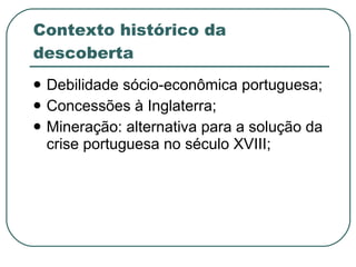 Contexto histórico da descoberta Debilidade sócio-econômica portuguesa; Concessões à Inglaterra; Mineração: alternativa para a solução da crise portuguesa no século XVIII; 