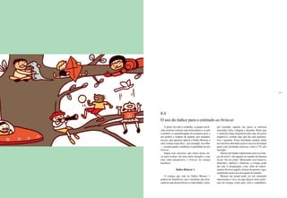 234 235
A partir de todo o trabalho, a equipe envol-
vida resolveu realizar uma brincadeira e se pôs
a traduzir as aprendizagens da pesquisa para o
uso prático e simples de alguém, por exemplo,
um pai, que quisesse aplicar o Índice Brincar a
uma criança específica – por exemplo, seu filho
–, visando ajudar a melhorar a qualidade do seu
brincar.
Segue esse exercício, que talvez possa ser-
vir para avaliar, em uma outra situação e com
uma outra perspectiva, o brincar da criança
brasileira.
Índice Brincar 1
A criança que está no Índice Brincar 1
poderá ter benefícios com o aumento das brin-
cadeiras que desenvolvem a criatividade, como,
por exemplo, aquelas nas quais se utilizam
massinha, tinta, colagem e desenho. Basta que
o material esteja disponível para que ela possa
explorá-lo, criando algo que lhe seja significa-
tivo e genuíno. Essas atividades podem ainda
ser uma boa alternativa para o excesso de tempo
gasto com atividades passivas, como a TV, por
exemplo.
Outras atividades importantes para as crian-
ças do nível 1 são aquelas do mundo da fantasia
ou do “faz-de-conta”. Brincando com bonecos,
fantoches, réplicas e fantasias, a criança pode
dar asas à imaginação, criar, além de experi-
mentar diversos papéis, formas de pensar e agir,
ampliando assim sua percepção do mundo.
Brincar em grupo pode ser um momento
interessante e rico, em que figuras mais próxi-
mas da criança, como pais, avós e cuidadores,
8.4
O uso do índice para o estímulo ao brincar
 