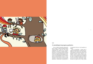 46 47
Uma vez obtidas informações preliminares
sobre o assunto, a equipe de trabalho levantou
algumas hipóteses a partir das quais foram
estabelecidos três objetivos para a pesquisa
qualitativa. O primeiro era entender melhor o
tema brincar e sua relevância junto à sociedade
brasileira. O segundo pretendia indicar as dire-
trizes a serem utilizadas para trabalhar um pro-
grama de responsabilidade social. O terceiro
tinha como meta levantar os insights, ou seja,
descobrir os pontos-chave para uma pesquisa
quantitativa, considerando as problemáticas e
as perspectivas dos pais e dos formadores de
opinião.
Como já mencionado, o mundo atual é
repleto de transformações, e é dentro dessa rea-
lidade que vivem crianças, pais e entrevistados,
todos produtos de um processo interativo, com
diferentes contextos sociais, culturais e eco-
nômicos. Assim, as perspectivas apresentadas
por cada um dos elementos sofrem a influência
do meio e se ampliam à medida que as intera-
ções com ele ocorrem, favorecendo o estabe-
lecimento de relações entre os dados obtidos
3.3
A metodologia da pesquisa qualitativa
 