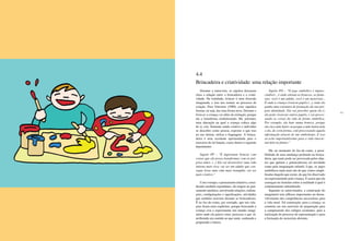 64 65
Durante a entrevista, os sujeitos deixaram
clara a relação entre a brincadeira e a criati-
vidade. Na realidade, brincar é uma diversão
imaginada, e isso nos remete ao processo de
criação. Para Ostrower (1989), criar significa
formar, ou seja, dar uma forma nova. Durante o
brincar a criança vai além da imitação, porque
ela a transforma simbolizando. Há, portanto,
uma alteração na qual a criança coloca algo
de si, cria. Somente sendo criativo o indivíduo
se descobre como pessoa, exprime o que traz
no seu íntimo, utiliza a linguagem. A brinca-
deira é uma excelente oportunidade para o
exercício de tal função, como ilustra o seguinte
depoimento:
Sujeito PP – “É importante brincar com
coisas que ela possa transformar com as pró-
prias mãos. (...) Ela vai desenvolver uma vida
interna mais rica; vai ser um adulto que con-
segue levar uma vida mais tranqüila, vai ser
mais criativo.”
Com o tempo, o pensamento intuitivo, consi-
derado também espontâneo, dá origem ao pen-
samento analítico, envolvendo relações, ordena-
ções, configurações e significações, atividades
que também ocorrem durante as brincadeiras.
É no faz-de-conta, por exemplo, que tais rela-
ções ficam mais explícitas, porque brincando a
criança cria e experimenta um mundo imagi-
nário onde ela parece estar, processa o que vê,
atribuindo um sentido ao que sente, sonhando e
projetando o futuro.
Sujeito PO – “O jogo simbólico é impres-
cindível... é onde entram as bonecas, as fanta-
sias; você é um adulto, você é um motorista...
É onde a criança vivencia papéis (...), onde ela
ganha uma estrutura de formação da sua pró-
pria identidade. Ela vai perceber quem ela é,
ela pode vivenciar outros papéis, e vai proces-
sando as coisas da vida de forma simbólica.
Por exemplo, ela bate numa boneca, porque
ela viu a mãe bater ou porque a mãe bateu nela
e ela, de certa forma, está processando aquela
informação através de um simbolismo. E isso
eu acho importantíssimo para a vida emocio-
nal dela no futuro.”
Há, no momento do faz-de-conta, a possi-
bilidade de uma mudança profunda na brinca-
deira, que tanto pode ser provocada pelos obje-
tos que apóiam e potencializam tal atividade
como pela imaginação infantil. Logo, os jogos
simbólicos nada mais são do que visões simpli-
ficadas daquilo que existe, do que foi observado
ou experimentado pela criança. É assim que ela
consegue ter domínio sobre a realidade à qual é
continuamente subordinada.
Segundo os entrevistados, a construção do
imaginário tem reflexos importantes no desen-
volvimento das competências necessárias para
a vida atual. Tal construção, para a criança, se
constitui em um exercício de preparação para
a compreensão dos códigos existentes, para a
realização do processo de representação e para
a formação do raciocínio abstrato.
4.4
Brincadeira e criatividade: uma relação importante
 