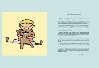 2 3
A descoberta do brincar
Há 50 anos a marca OMO se dedica a atender a mulher brasileira, procurando
ajudá-la na sua vida domiciliar, no seu papel de mãe, entendendo seus desejos e
suas preocupações. Nesse período, construiu-se uma história de parceria e con-
fiança, em que, além de soluções de limpeza para as roupas da família, foram
levadas às mães questões essenciais para o desenvolvimento de seus filhos.
Desde 2001, a marca OMO começou a investigar mais profundamente a
importância que o brincar e a liberdade para se sujar têm para o desenvolvi-
mento e a aprendizagem infantis. Mostrou-se que as crianças precisam de liber-
dade, mesmo que se sujem, para poderem experimentar, aprender, se desenvolver
e, finalmente, despertar seu potencial.
Através da mensagem “Porque se sujar faz bem”, foi questionada a visão
estabelecida de que a sujeira é necessariamente ruim e apresentou-se a idéia de
que as pessoas se desenvolvem quando têm liberdade para descobrir o mundo e,
nesse contexto, sujar-se é natural e inevitável.
Posteriormente, com a continuidade dos estudos, iniciou-se uma pesquisa
específica sobre os benefícios do brincar, denominada “A descoberta do brin-
car”, cujo conteúdo trouxe diversas contribuições para o profundo conhecimento
do tema.
Este livro é fruto da riqueza de informações produzida com essa pesquisa,
que, mais do que fonte de informação, acabou se tornando o próprio nome da
obra.
A marca OMO dedica esta obra às crianças do Brasil e oferece seu conteúdo
aos educadores e aos pais que também queiram se aprofundar no conhecimento
desse tema tão relevante: a importância do brincar para o desenvolvimento e a
aprendizagem infantis.
							
							Time OMO
 