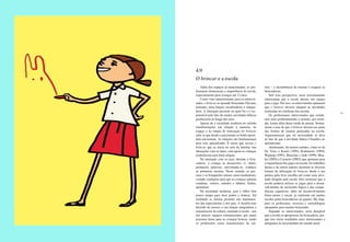 88 89
Além dos espaços já mencionados, os pro-
fissionais destacaram a importância da escola,
especialmente para crianças até 12 anos.
Como visto anteriormente, para os entrevis-
tados, o brincar se aprende brincando. Ele tem,
portanto, uma função socializadora e integra-
dora. A interação presente na ação foi e é res-
ponsável pelo fato de muitas atividades lúdicas
perdurarem ao longo dos anos.
Apesar de a sociedade moderna ter sofrido
transformações em relação à maneira, ao
espaço e ao tempo de realização do brincar,
sabe-se que desde o nascimento os bebês apren-
dem ativamente. As relações são fundamentais
para esse aprendizado. É assim que ocorre o
brincar, que se inicia no seio da família, nas
interações com as mães, com quem as crianças
estabelecem uma forte relação.
Na interação com os pais, durante a brin-
cadeira, a criança se desenvolve, ri, chora,
pronuncia palavras, movimenta-se, conhece
as primeiras normas. Nesse sentido, as pes-
soas e os brinquedos atuam como mediadores,
criando condições para que as crianças adotem
condutas, valores, atitudes e hábitos. Enfim,
aprendam.
Na sociedade moderna, pais e filhos têm
pouco tempo para ficar juntos e brincar. Tal
realidade se mostra presente nos depoimen-
tos dos especialistas e dos pais. A família tem
deixado de exercer a sua função integradora e
transmissora da cultura, restando à escola – um
dos poucos espaços remanescentes que ainda
possuem áreas para as crianças brincar, tendo
os professores como transmissores da cul-
tura – a incumbência de ensinar e resgatar as
brincadeiras.
Sob essa perspectiva, seria extremamente
interessante que a escola abrisse um espaço
para o jogo. Por isso, os entrevistados opinaram
que o brincar deveria integrar as atividades
realizadas no cotidiano das escolas.
Os profissionais entrevistados que estuda-
ram mais profundamente o assunto, por exem-
plo, foram além desse modo de pensar. Susten-
taram a tese de que o brincar deveria ser parte
das formas de ensinar praticadas na escola.
Argumentaram que tal necessidade se deve
ao fato de que a atividade lúdica é benéfica ao
aprendizado.
Atualmente, há muitos estudos, como os de
De Vries e Kamii (1991), Kishimoto (1994),
Wajskop (1995), Bassedas e Solé (1999), Moy-
les (2002) e Carneiro (2003), que apontam para
a importância dos jogos na escola. Os trabalhos
desses e de outros autores mostram as diversas
formas de utilização do brincar, desde a sua
prática pela livre escolha até como uma ativi-
dade dirigida pela escola. Eles mostram que a
escola poderia utilizar os jogos para o desen-
volvimento do raciocínio lógico e das compe-
tências cognitivas, além do desenvolvimento
físico-motor e social, já realizado em muitas
escolas pelas brincadeiras de quadra. Há, hoje,
para os professores, recursos e metodologias
adequados para ensinar brincando.
Segundo os entrevistados, seria desejável
que a escola se apropriasse da brincadeira, por-
que isso traria resultados mais interessantes e
adequados às necessidades do mundo atual.
4.9
O brincar e a escola
 