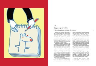 96 97
4.10
O papel do poder público
e da sociedade nas políticas do brincar
De acordo com Rousseff e Bittar (2003), a
idéia de política pública está intrinsecamente
relacionada ao bem público. Em uma sociedade
em que há a garantia e o respeito do Estado
pelos direitos dos cidadãos, eles podem ter
acesso de forma igualitária a tais bens, como,
por exemplo, à educação e à saúde. Nem sem-
pre, porém, tal política se relaciona à idéia de
“bem comum”, de modo que todos possam usu-
fruir igualmente os mesmos direitos.
Na sociedade brasileira, a maioria das pes-
soas depende das políticas públicas para atender
suas necessidades básicas. No caso da criança,
além das necessidades básicas para a sua sobre-
vivência, faz parte dos seus direitos o brincar.
Podem ser apontados alguns fatores que têm
dificultado o atendimento dessa necessidade.
Historicamente, a criança brasileira sempre
teve um tratamento assistencial voltado para a
questão do cuidado, no sentido de prevenção de
acidentes e de providência de uma alimentação
básica, sem grande preocupação em promover
o seu desenvolvimento físico e mental ou de
garantir-lhe uma cultura própria.
Com a regulamentação do ECA (Estatuto da
Criança e do Adolescente), a criança brasileira
passou a ser considerada uma cidadã de direito,
embora a garantia de um atendimento de quali-
dade ainda precise ganhar corpo, pois há uma
grande desvinculação entre cuidar, educar e
brincar. Além disso, faz-se necessária a disse-
minação de um maior conhecimento sobre as
garantias legais para que medidas mais concre-
tas que promovam a melhoria do atual cenário
possam ser postas em prática. E, por fim, na
opinião dos entrevistados, seria desejável uma
maior integração entre os órgãos governamen-
tais que tratam da questão, o que evitaria pena-
lizar a criança e sua família pela situação.
Preocupados com tal realidade, os entrevis-
tados mostraram a necessidade da implementa-
ção de ações para revitalizar espaços públicos,
criando alternativas para ampliar os espaços de
brincar e de convívio social.
Mereceram destaque por parte de alguns
sujeitos os programas Escola da Família, Ruas
de Lazer, CEUs, brinquedotecas fixas, ônibus
itinerantes e revitalização das praças e das
áreas públicas. No entanto, mesmo em relação
a eles, as posições foram bastante variadas.
Sujeito PP – “Esses programas – escola
da Família, CEUs – são muito importantes.
As crianças brincam em segurança. (...) Mas
 