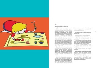 100 101
A última questão apresentada aos especia-
listas buscava saber que outros conhecimentos
gostariam de obter sobre o brincar. Embora
provenientes de diversas áreas, eles mostram
uma perspectiva comum em relação à pesquisa.
Destacaram a curiosidade de desenvolver uma
investigação de longo prazo, em que fossem
observadas crianças de diferentes segmentos
sociais em atividades lúdicas e que o desenvol-
vimento dessas crianças fosse acompanhado
até a idade adulta, observando os impactos que
nele teve o brincar. Outra questão que os insti-
gava era saber o quanto o brincar poderia cola-
borar com a formação e a educação de crianças
e em que tipo de formação auxiliaria (cognitiva,
afetiva, social e moral).
Quando abordados sobre que informações
pretendiam obter das crianças e dos pais, as
respostas também coincidiram. Buscariam
conhecimentos que pudessem fornecer-lhes
subsídios para sensibilizar e orientar os pais
sobre o assunto, e propor brincadeiras de modo
a facilitar as situações de aprendizagem das
crianças.
Sujeito PP – “É para poder entrar no uni-
verso da criança. Serviria até para que eu
pudesse pensar como resgatar algumas coisas
[brincadeiras] e trazer para esse momento,
para a vida atual, dentro dessa condição de
vida que nós temos, do espaço que nós temos.
Como poderia atender às necessidades da
criança naquele momento.”
Em relação aos pais, os sujeitos tinham inte-
resse em saber:
• Como entendiam o universo do brincar;
• Como efetivamente o valorizavam;
• Como era a sua participação nas
brincadeiras;
• Até que ponto acreditavam na importân-
cia do brincar para o desenvolvimento de seus
filhos, bem como nas propostas de aprendiza-
gem, tomando por base a educação lúdica;
• Como era possível sensibilizá-los e quais
os segmentos mais suscetíveis de serem
mobilizados;
• Que critérios utilizavam para comprar
brinquedos.
Já no âmbito das crianças, buscavam infor-
mações de como elas realmente brincam,
incluindo o local, os companheiros e as ativida-
des que mais gostam de realizar.
Para o grupo de trabalho, tais questões ser-
viram para embasar o início de novas buscas
que acabaram enriquecendo os dados obtidos
nessa primeira fase da pesquisa.
4.11
Pesquisando o brincar
 