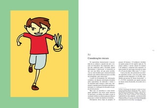 104 105
Os especialistas demonstraram a necessi-
dade de se conhecer a opinião dos pais a res-
peito da brincadeira. Era importante saber o
que eles conheciam sobre a atividade, quanto
efetivamente a valorizavam, se brincavam ou
não com seus filhos, até que ponto acredita-
vam no valor do lúdico para o desenvolvimento
humano, que critérios utilizavam para a escolha
dos brinquedos, entre outros itens.
A partir do levantamento das informações
existentes e de algumas informações desejadas
pelos especialistas, foi elaborado o roteiro a
ser discutido pelas crianças e pelos pais, inte-
grando a segunda parte da pesquisa qualitativa,
prevendo-se a realização da discussão em gru-
pos de oito pessoas.
Mais uma vez procedeu-se a uma investi-
gação qualitativa, pois havia maior interesse
na descrição e na análise dos dados, já que os
resultados obtidos no debate poderiam oferecer
pistas para o estudo das hipóteses levantadas.
Participaram dessa etapa da pesquisa 32
pessoas (16 homens e 16 mulheres), divididas
em quatro grupos de oito sujeitos cada um. Os
grupos tinham o mesmo número de homens
e de mulheres e cumpriam dois requisitos: os
entrevistados de cada grupo deveriam ter entre
25 e 45 anos de idade e filhos entre 7 e 11 anos.
Como já foi dito, eles pertenciam aos diver-
sos segmentos sociais e, por essa razão, foram
reunidos em dois subgrupos: A e B (AB), cons-
tituídos por pessoas de classes favorecidas16
, e
C e D (CD), constituídos por aquelas pessoas
de classes menos favorecidas, de acordo com o
Quadro 1.
16 Para a classificação foi utilizado o Critério de Classi-
ficação Econômica Brasil, adotado pela Abep – Associa-
ção Brasileira de Empresas de Pesquisa –, que estima o
poder de compra dos indivíduos e famílias urbanas clas-
sificando-os por classes econômicas. Essa classificação
é apresentada em cinco categorias – do maior ao menor
poder de compra: A, B, C, D e E. Os critérios técnicos para
o cálculo das classes e a fórmula com os itens considerados
estão disponíveis no site da Abep: www.abep.org.
5.1
Considerações iniciais
 