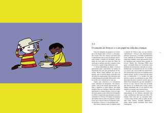 112 113
Uma das intenções da pesquisa era investi-
gar se há relação entre o brincar e o desempe-
nho escolar. Para isso, buscou-se levantar qual
o entendimento que os pais da amostra selecio-
nada tinham a respeito da atividade e até que
ponto ela fazia parte da rotina dos filhos, de
modo que se pudesse perceber a maneira como
ela ocorria e quanto tempo dedicavam a ela.
A mesma dificuldade de definir o brincar
apresentada pelos especialistas foi sentida no
depoimento dos pais que participaram da dis-
cussão. Houve muita polêmica em torno da
questão, que se mostrou desde o princípio com
alto grau de complexidade. Eles afirmaram que
o entendimento da atividade lúdica podia variar
de acordo com o referencial de cada um.
Alguns pais referiram-se às brincadeiras
como sinônimos de brinquedos. Tais objetos,
porém, como já foi tratado anteriormente, aju-
dam a organizar as ações lúdicas, não tendo
nenhum valor em si mesmos. Quem lhes atribui
significado é a criança, durante o brincar. Logo,
não basta apenas os pais oferecerem brinquedos
aos filhos: é importante que interajam com eles,
ensinando-os a brincar. Os sujeitos da pesquisa
não tinham clareza sobre esse aspecto e acredi-
tavam que o fato de oferecer brinquedos pode-
ria substituir o brincar e a sua presença nele.
Não houve consenso entre os sujeitos sobre
o conceito de brincar, pois, em sua maioria,
confundiram o brincar com entretenimento,
portanto encaravam a atividade simplesmente
como sinônimo de divertimento. Na primeira
etapa deste trabalho, foram apresentados diver-
sos estudiosos que trataram dessa questão do
brincar. Dentre eles, Huizinga (1968), para
quem a atividade lúdica foi conceituada como
sinônimo de divertimento, referindo-se à possi-
bilidade que o ser humano tem de livre escolha
e ao prazer que essa escolha lhe proporciona.
Tal característica não existe em nenhuma outra
espécie animal. Assim, a criança tem que jogar
para se desenvolver, e é a escolha livre que
provoca o prazer na realização da ação. Pelas
discussões dos pais, é possível concluir que era
dentro dessa perspectiva que eles entendiam o
brincar, ou seja, viam-no como uma atividade
que deveria ser escolhida pela criança, porém
tinham dificuldade não só em defini-la, mas
também em apontar suas características.
Os pais também relacionaram o brincar à
representação da sua infância, buscando nela
o que consideravam ideal para seus filhos. No
entanto, ficou claro que, na concepção deles,
o brincar hoje envolve tanto as ações do pas-
sado (bola, boneca, bicicleta, queimada e
tantas outras) quanto atividades mais atuais
(videogame).
5.3
O conceito do brincar e o seu papel na vida das crianças
 