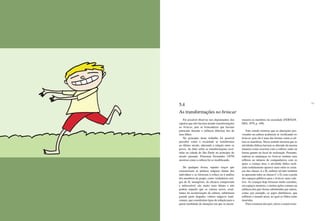 118 119
Foi possível observar nos depoimentos dos
sujeitos que eles haviam notado transformações
no brincar, pois as brincadeiras que haviam
praticado durante a infância diferiam das de
seus filhos.
No princípio deste trabalho foi possível
perceber como a sociedade se transformou
no último século, alterando a relação entre os
povos. Ao falar sobre as transformações ocor-
ridas na cidade de São Paulo no princípio do
século passado, Florestan Fernandes (1979)
mostrou como a cultura foi se modificando.
De qualquer forma, aqueles traços que
caracterizam as práticas mágicas diante dos
indivíduos e as furtavam à crítica ou à análise
dos membros do grupo, como verdadeiros arti-
gos de fé, intangíveis, de eficácia comprovada
e indiscutível, são muito mais tênues e não
podem impedir que os valores novos, resul-
tantes da secularização da cultura, substituam
grande parte daqueles valores mágicos tradi-
cionais, que constituíam tipos de solução para a
quase totalidade de situações em que se encon-
trassem os membros da sociedade (FERNAN-
DES, 1979, p. 349).
Este estudo mostrou que as alterações pro-
vocadas na cultura acabaram se verificando no
brincar, pois ele é uma das formas como a cul-
tura se manifesta. Nesse sentido mostrou que as
atividades lúdicas haviam se alterado da mesma
maneira como ocorrera com a cultura, tanto na
forma quanto no local de realização. Portanto,
embora as mudanças no brincar tenham seus
reflexos no número de companheiros com os
quais a criança atua, a atividade lúdica reali-
zada isoladamente aparece mais entre as crian-
ças das classes A e B, embora tal fato também
se apresente entre as classes C e D, com a perda
dos espaços públicos para o brincar mais cole-
tivo. As crianças hoje brincam muito sozinhas,
em espaços menores, e muitas ações comuns na
infância dos pais foram substituídas por outras,
como, por exemplo, os jogos eletrônicos, que
refletem o mundo atual, no qual os filhos estão
inseridos.
Para a maioria dos pais, talvez a maior trans-
5.4
As transformações no brincar
 