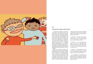 128 129
A urbanização, fenômeno comum desde
o princípio do século passado, afetou vários
países, inclusive, de maneira muito marcante,
o Brasil. Houve uma concentração populacio-
nal em muitas cidades, determinando novas
funções dos governos, novas demandas e uma
outra forma de utilização dos espaços. Casas
foram sendo substituídas por condomínios
verticais, geralmente com menos espaços físi-
cos externos. As áreas privadas, e mesmo as
públicas, destinadas ao lazer – considerado
como atividade improdutiva –, têm sido subs-
tituídas por espaços produtivos mais lucrativos.
Esse embate vem sendo estimulado ainda mais
pela especulação imobiliária, pela falta de um
planejamento urbano voltado para a saúde da
sociedade.
Sabe-se que o direito de locomoção com
segurança faz parte dos direitos civis (aqueles
direitos humanos que dizem respeito ao próprio
corpo). No entanto, na sociedade brasileira,
de modo especial nos centros urbanos, esse
direito vem sendo muito prejudicado. A falta
de segurança para locomover-se acaba sendo
pior quando se trata de crianças, para quem o
espaço físico é fundamental para a prática de
jogos e de exercícios, necessários sobretudo na
etapa inicial do seu desenvolvimento. Segundo
a amostra de pais, esse foi um dos mais impor-
tantes fatores responsáveis pelo comprometi-
mento do brincar atual.
Sujeito AB – “Eu moro numa avenida.
Todas as ruas em volta têm um alto tráfego de
carros. Não tem praça... um parque. Não dá
nem para sonhar em querer brincar.”
Sujeito CD – “Sou de uma geração que
podia brincar na rua, empinando pipa,
andando de carrinho de rolimã. Infelizmente,
hoje a rua é impossível. Por mais que eu valo-
rize o brincar, na rua não dá mais para deixar
as crianças soltas.”
Sujeito AB – “A minha infância eu passei
na rua que moro hoje, eu ficava o dia inteiro
na rua, no campinho. Hoje mudou tudo: só tem
prédio. Não tem mais lugar para brincar.”
As conseqüências da urbanização pouco
planejada e da falta de espaços de lazer tam-
bém se refletem nas moradias dos pais entre-
vistados, cujos espaços domiciliares são inade-
quados para brincar.
5.6
A perda dos espaços para brincar
 