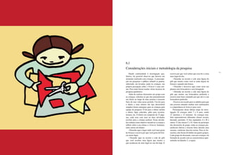 150 151
Dando continuidade à investigação qua-
litativa, foi possível observar que haveria um
momento realizado com crianças. A preocupa-
ção em pesquisar o público infantil se pautou,
sobretudo, em levantar, junto às crianças, sua
própria percepção sobre o brincar e suas roti-
nas. Para tanto foram usadas várias técnicas de
pesquisa qualitativa.
Além de realizar discussões em grupo com
as crianças, solicitou-se que elas preenchessem
um diário ao longo de uma semana e tirassem
fotos de suas vidas nesse período. Um kit para
o diário e uma câmera (do tipo descartável
simples) foram entregues para as crianças pela
equipe de pesquisa. O kit para o diário incluía
o diário, lápis coloridos, gibis para recortar,
tesoura, etc. O diário era composto de 15 pági-
nas, cada uma com uma ou duas atividades
escritas para a criança realizar. Essas ativida-
des tinham como objetivo incentivar a criança a
refletir sobre a sua rotina e o brincar. Incluíam,
entre outras atividades:
• Desenhe aqui o lugar onde você mais gosta
de brincar e escreva por que você gosta de brin-
car nesse lugar.
• Desenhe aqui ou recorte e cole do gibi
que você recebeu uma figura que mostre o
que aconteceu de mais legal no seu dia hoje. E
escreva por que você achou que essa foi a coisa
mais legal do dia.
• Desenhe ou recorte e cole uma figura do
gibi que mostre como você se sente depois de
brincar e quando não brinca.
• Desenhe e descreva aqui como seria um
planeta sem brincadeira e sem brinquedo.
• Desenhe ou recorte e cole uma figura do
gibi que mostre sua brincadeira preferida e
escreva uma frase contando por que ela é a sua
brincadeira preferida.
• Escreva um recado para os adultos para que
eles possam entender melhor seus sentimentos
e a importância do brincar para você.
Participaram dessa última etapa da inves-
tigação 24 crianças entre 7 e 8 anos, sendo
12 meninos e 12 meninas. As crianças tam-
bém representavam diferentes classes sociais,
havendo, portanto, 12 dos segmentos A e B e
outras 12 das classes C e D. Antes de participar
das discussões de grupo, todas as crianças pre-
encheram diários e tiraram fotos durante uma
semana, conforme descrito acima. Para as dis-
cussões, elas foram divididas em quatro grupos.
Cada grupo de discussão, com seis crianças, foi
formado de acordo com as características apre-
sentadas no Quadro 2, a seguir.
6.1
Considerações iniciais e metodologia da pesquisa
 