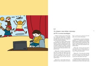 154 155
Conhecer um pouco mais as rotinas infan-
tis, a escola que freqüentavam, o momento
mais agradável do dia ou o dia mais gostoso
da semana, além dos desejos das crianças, fez
parte desse momento da pesquisa.
As rotinas das crianças diferiam pouco
dos depoimentos dos especialistas e dos pais.
Portanto, o primeiro comentário feito por elas,
especialmente pelas que freqüentavam a escola
no período vespertino, foi quanto à presença
da TV em suas rotinas diárias. Afirmaram que
adormeciam muito tarde para desfrutar a com-
panhia dos pais.
Meninas AB – “Acordo às 11 porque durmo
bem tarde! É porque todo mundo lá em casa
dorme lá pela meia-noite, então minha mãe
deixa ficar acordada com eles. Eu fico com
meu pai assistindo filme de amor ou de terror.
Daí eu durmo e ele me leva para cama. Eu
também durmo.”
Meninas CD – “É que minha mãe fica tra-
balhando até tarde. Daí quando ela acaba de
fazer as coisas ela vai assistir TV. Eu deito
junto com ela e durmo abraçadinha.”
Nos depoimentos, os meios de comunicação,
sobretudo a TV, representam um percentual
bastante grande de tempo na vida das crianças.
Pode-se observar dentre os depoimentos o fato
de que as crianças até brincam, mas com a TV
ligada, o que, de certa forma, demonstra a soli-
dão que sentem:
Meninas AB – “Eu ligo a TV no meu quarto
e fico brincando com as minhas bonecas. (...)
Ah! Porque é chato ficar sozinha brincando.
Com a TV ligada ela fica falando.”
Meninos CD – “Eu acordo e fico assistindo
até a hora de ir para a escola. Depois que volto
da escola, eu também assisto meus desenhos.
Só paro para tomar banho e fazer lição.”
No entanto, não são só as meninas que assis-
tem muito à TV. Entre os meninos, essa é uma
atividade bastante rotineira, observando-se uma
6.2
As crianças e suas rotinas: a presença
da TV e as novas tecnologias
 