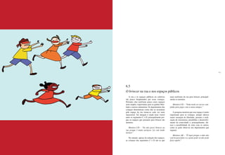 166 167
A rua e os espaços públicos ou coletivos
são pouco freqüentados por essas crianças.
Portanto, elas usufruem pouco esses espaços
mais amplos, importantes para se ganhar liber-
dade e exercer autonomia. Os depoimentos das
crianças demonstram como elas se ressentem
pelo espaço da rua tornar-se cada vez mais
inacessível. Tal situação é ainda mais visível
entre os segmentos C e D, principalmente por-
que os espaços que possuem para brincar são
menores.
Meninos CD – “Eu não posso brincar na
rua porque é muito perigoso. Lá está tendo
tiroteio.”
No entanto, apesar da redução dos espaços,
as crianças dos segmentos C e D são as que
mais usufruem da rua para brincar, principal-
mente os meninos.
Meninos CD – “Toda tarde eu vou no cam-
pinho para jogar com os meus amigos.”
A pesquisa mostrou que esse espaço é muito
importante para as crianças, porque oferece
maior sensação de liberdade, permite a reali-
zação de travessuras, possibilita o desenvolvi-
mento da criatividade e, principalmente, ofe-
rece a possibilidade de estar com os outros,
como se pode observar nos depoimentos que
seguem:
Meninas AB – “É legal porque a mãe não
está lá para falar se a gente pode ou não pode
fazer aquilo.”
6.5
O brincar na rua e nos espaços públicos
 