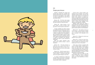 170 171
6.6
Tempo para brincar
Segundo as afirmações das crianças, elas
brincam muito, porém não o suficiente. Elas
não têm muita precisão para mensurar o tempo
de brincar de que dispõem, e suas queixas
vão desde os impedimentos das mães até suas
necessidades básicas.
Meninos AB – “Eu brinco muito porque
minhamãesemprereclamaefalaqueeujábrin-
quei muito, quando me chama para jantar.”
Meninos AB – “Brinco bastante, só não
brinco quando eu tenho que dormir, comer,
fazer lição... Só nestes horários eu não brinco.”
O tempo cronológico não oferece precisão
para qualquer tipo de avaliação sobre o período
de brincar. No entanto, o importante para as
crianças foi o tempo que passaram brincando
e quanto ele atendeu às suas necessidades, o
que é uma questão subjetiva, que não se pode
mensurar. Por essa razão, as opiniões variaram
muito: algumas crianças disseram que para elas
15 minutos de brincadeira eram suficientes,
enquanto para outras 12 horas mostraram-se
insuficientes.
Sobre esse aspecto interferem outros
fatores, como o perfil da criança e o tipo de
brincadeira.
Meninos CD – “Eu brinco bastante na
minha casa, mas eu queria brincar mais. É
que minha mãe não deixa eu ir para a rua e
dentro da minha casa eu brinco menos porque
eu brinco sozinho.”
Meninos AB – “No fim de semana eu fico o
dia inteiro jogando videogame. Só posso brincar
no fim de semana. (...) Eu queria acordar meia-
noite e ficar jogando videogame a noite toda.”
As crianças reconheceram os limites que
têm para brincar, mas nem por isso deixavam
de fazê-lo, aproveitando todas as oportunida-
des que tinham, usando a imaginação.
Como foi visto, o brincar envolve a par-
ticipação ativa dos pequenos, seja ela física,
emocional, mental ou social, e isso lhes causa
extremo prazer. Mesmo não brincando da
maneira como gostariam, as crianças mos-
traram que sempre dão um jeitinho de fazê-lo
como podem, demonstrando que existem várias
formas de brincar e que elas sabem disso, bus-
cando, de maneira muito inteligente, outras
alternativas para solucionar o problema.
Benjamin (1984) mostra que, embora a
criança tenha uma certa liberdade em aceitar os
brinquedos, é certo que a maior parte deles lhe
foi imposta, mas, graças à sua imaginação, ela o
utiliza como lhe convém em suas brincadeiras.
Meninas CD – “De segunda eu não posso
brincar porque a gente faz faxina na minha
casa e eu tenho que ajudar minha mãe. Então
pego a vassoura e fico brincando de ser
cantora.”
Meninas CD – “Brinquei de corrida na rua
enquanto ia para a igreja.”
Meninos AB – “Eu não posso jogar video-
game de dia, então eu brinco na laje sozinho
com meu estilingue. Fico matando rato, cobra.
Eu finjo que eles estão no meu quintal.”
Assim, para as crianças, as questões sobre
o que se considera espaço e momento para o
brincar são muito relativas: elas conseguem
brincar não importa quais sejam o momento
e o local onde estejam. Isso, no entanto, certa-
mente não significa que desfrutam as condições
ideais para potencializar o seu brincar e assim
potencializar seu desenvolvimento.
Na falta de espaço mais amplo e de mais
tempo dedicado para o brincar, o espaço da
escola e o tempo que passam lá assumem
papéis cada vez mais importantes no brincar
das crianças.
 